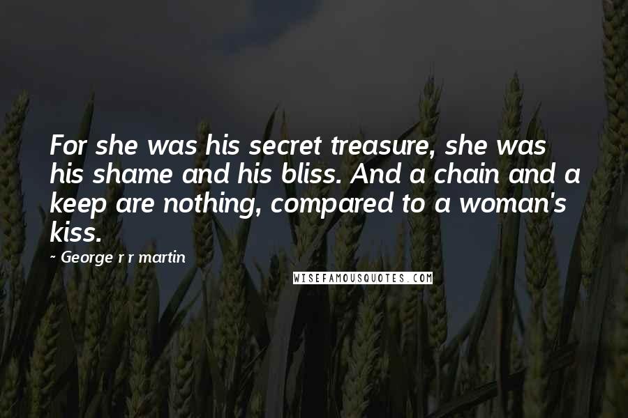 George R R Martin Quotes: For she was his secret treasure, she was his shame and his bliss. And a chain and a keep are nothing, compared to a woman's kiss.