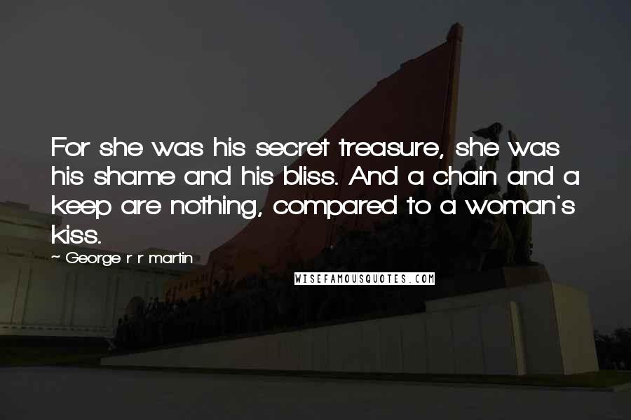 George R R Martin Quotes: For she was his secret treasure, she was his shame and his bliss. And a chain and a keep are nothing, compared to a woman's kiss.