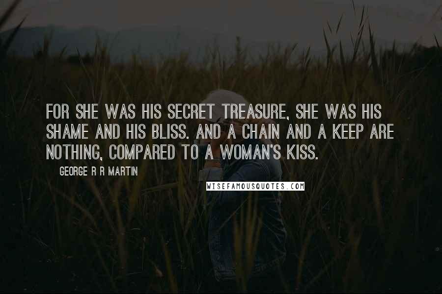 George R R Martin Quotes: For she was his secret treasure, she was his shame and his bliss. And a chain and a keep are nothing, compared to a woman's kiss.