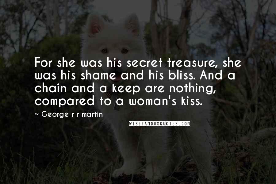 George R R Martin Quotes: For she was his secret treasure, she was his shame and his bliss. And a chain and a keep are nothing, compared to a woman's kiss.