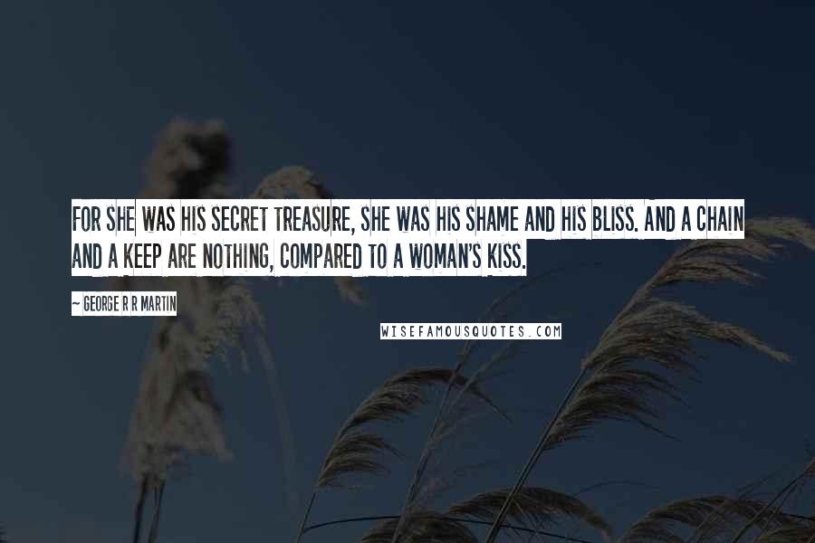 George R R Martin Quotes: For she was his secret treasure, she was his shame and his bliss. And a chain and a keep are nothing, compared to a woman's kiss.