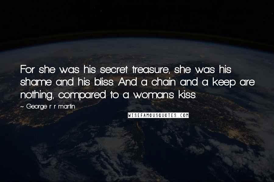 George R R Martin Quotes: For she was his secret treasure, she was his shame and his bliss. And a chain and a keep are nothing, compared to a woman's kiss.