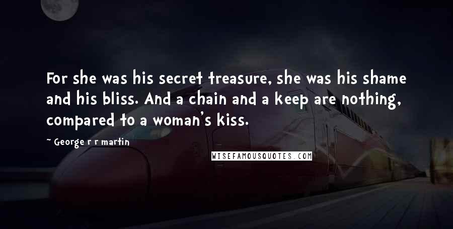 George R R Martin Quotes: For she was his secret treasure, she was his shame and his bliss. And a chain and a keep are nothing, compared to a woman's kiss.