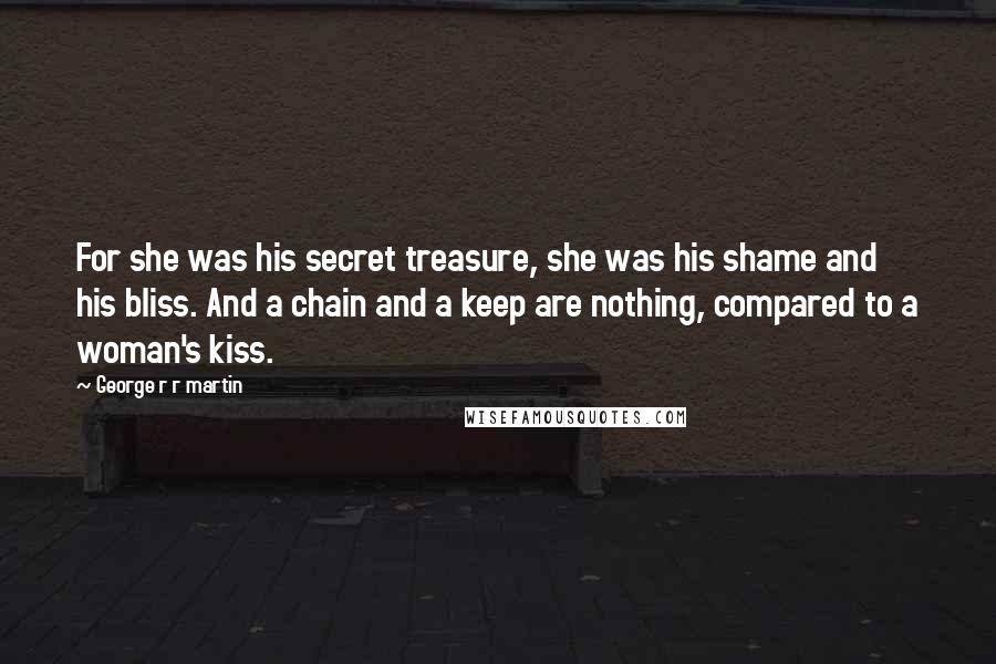 George R R Martin Quotes: For she was his secret treasure, she was his shame and his bliss. And a chain and a keep are nothing, compared to a woman's kiss.