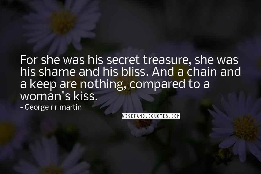 George R R Martin Quotes: For she was his secret treasure, she was his shame and his bliss. And a chain and a keep are nothing, compared to a woman's kiss.