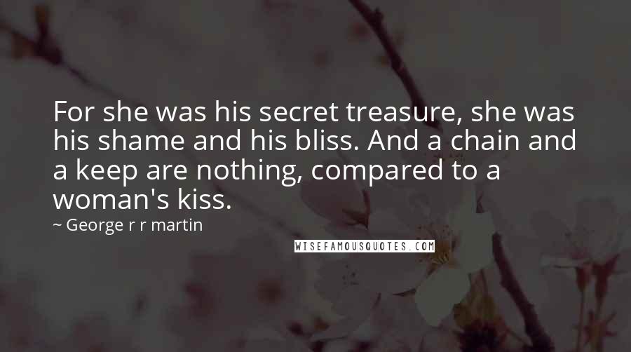 George R R Martin Quotes: For she was his secret treasure, she was his shame and his bliss. And a chain and a keep are nothing, compared to a woman's kiss.