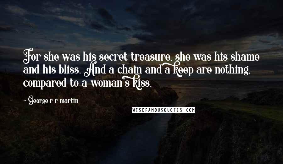 George R R Martin Quotes: For she was his secret treasure, she was his shame and his bliss. And a chain and a keep are nothing, compared to a woman's kiss.