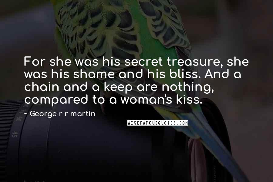 George R R Martin Quotes: For she was his secret treasure, she was his shame and his bliss. And a chain and a keep are nothing, compared to a woman's kiss.