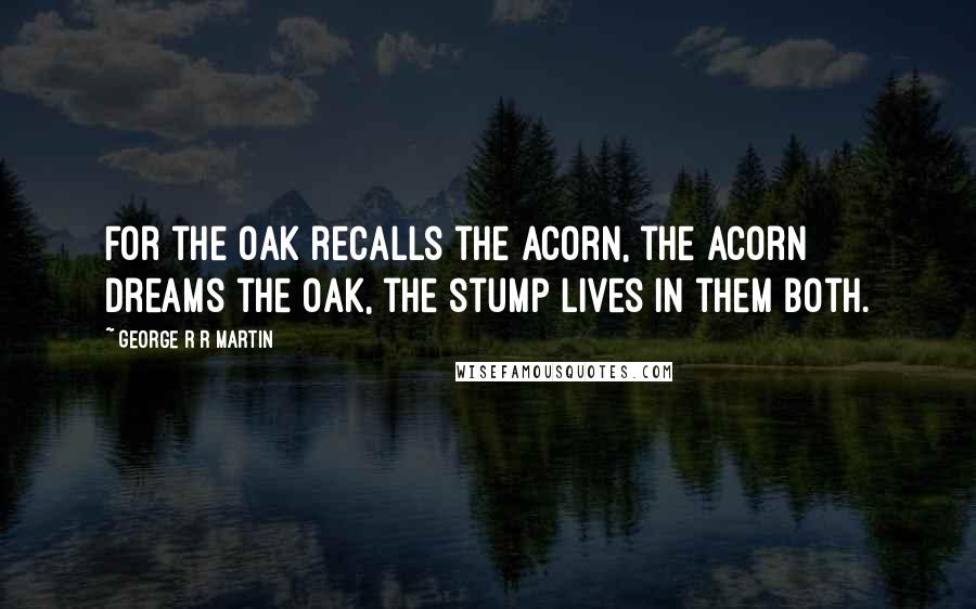 George R R Martin Quotes: For the oak recalls the acorn, the acorn dreams the oak, the stump lives in them both.
