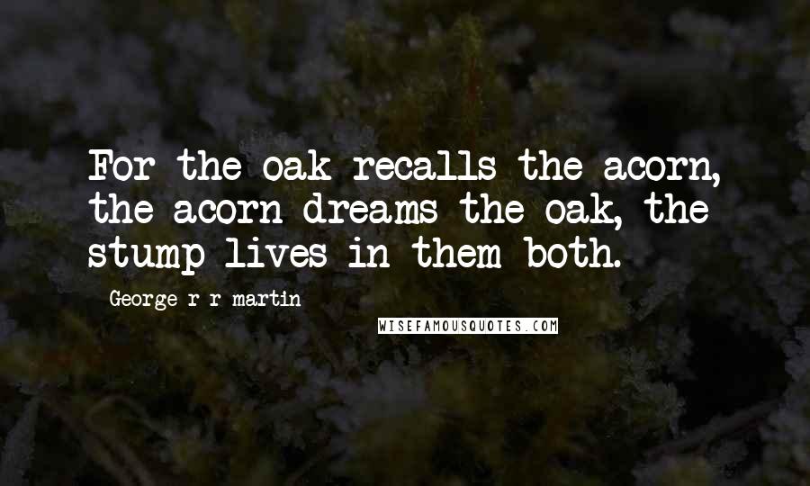 George R R Martin Quotes: For the oak recalls the acorn, the acorn dreams the oak, the stump lives in them both.