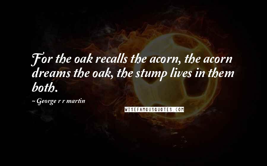 George R R Martin Quotes: For the oak recalls the acorn, the acorn dreams the oak, the stump lives in them both.