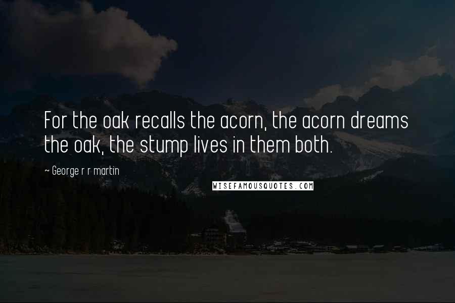 George R R Martin Quotes: For the oak recalls the acorn, the acorn dreams the oak, the stump lives in them both.