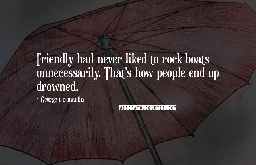 George R R Martin Quotes: Friendly had never liked to rock boats unnecessarily. That's how people end up drowned.