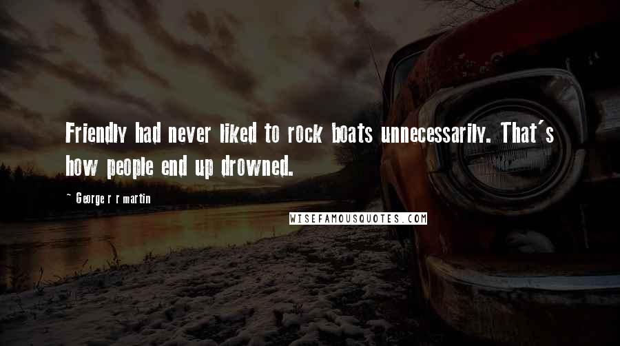 George R R Martin Quotes: Friendly had never liked to rock boats unnecessarily. That's how people end up drowned.