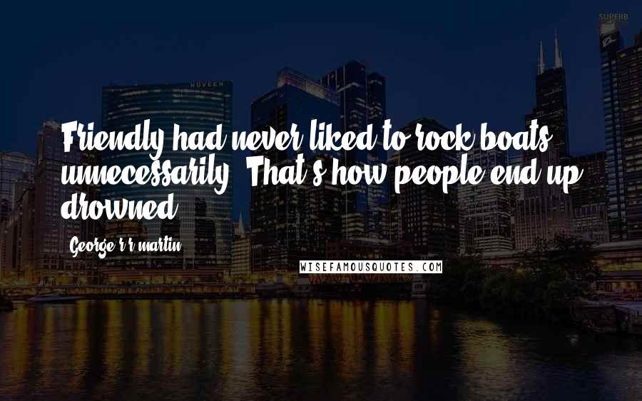 George R R Martin Quotes: Friendly had never liked to rock boats unnecessarily. That's how people end up drowned.