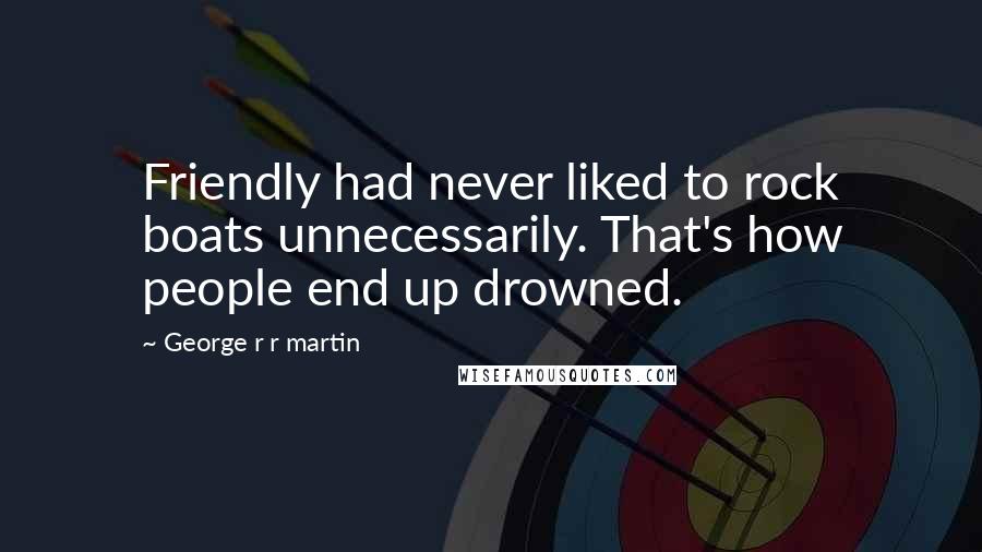 George R R Martin Quotes: Friendly had never liked to rock boats unnecessarily. That's how people end up drowned.