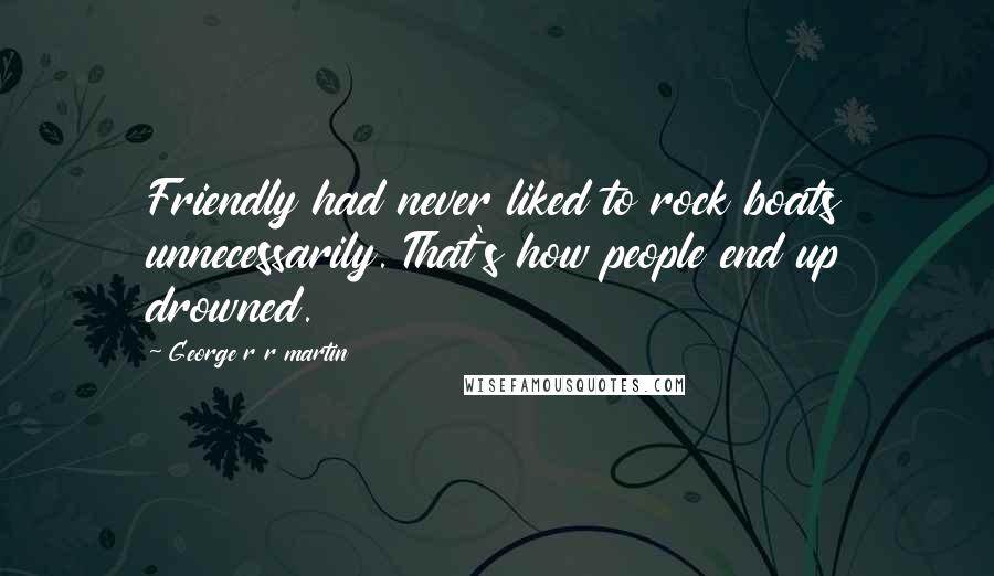 George R R Martin Quotes: Friendly had never liked to rock boats unnecessarily. That's how people end up drowned.