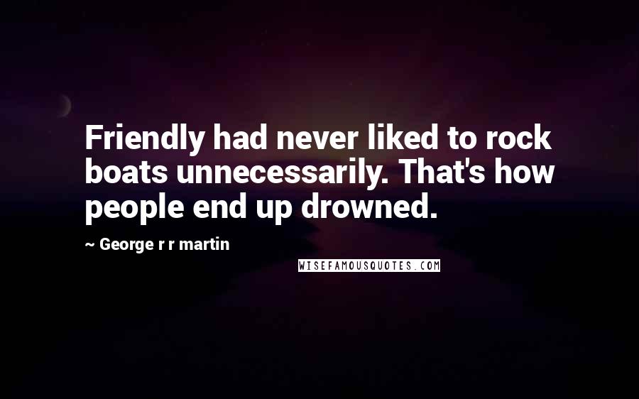 George R R Martin Quotes: Friendly had never liked to rock boats unnecessarily. That's how people end up drowned.