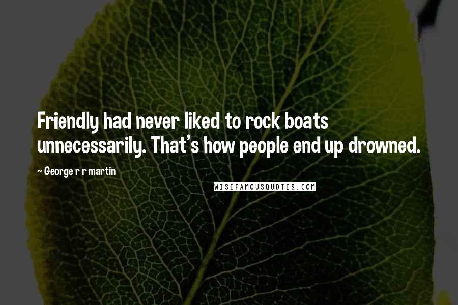 George R R Martin Quotes: Friendly had never liked to rock boats unnecessarily. That's how people end up drowned.