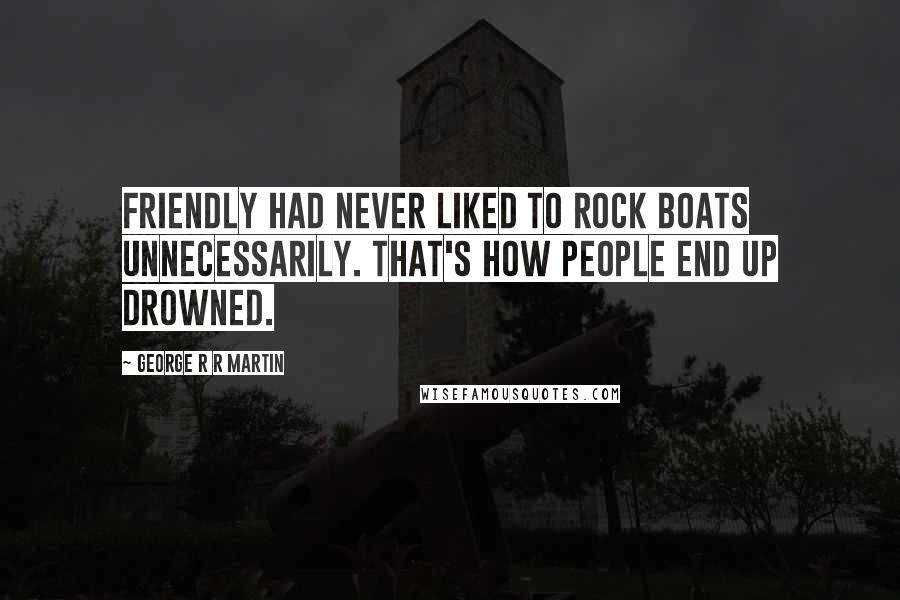 George R R Martin Quotes: Friendly had never liked to rock boats unnecessarily. That's how people end up drowned.