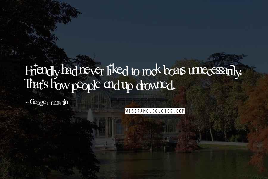 George R R Martin Quotes: Friendly had never liked to rock boats unnecessarily. That's how people end up drowned.