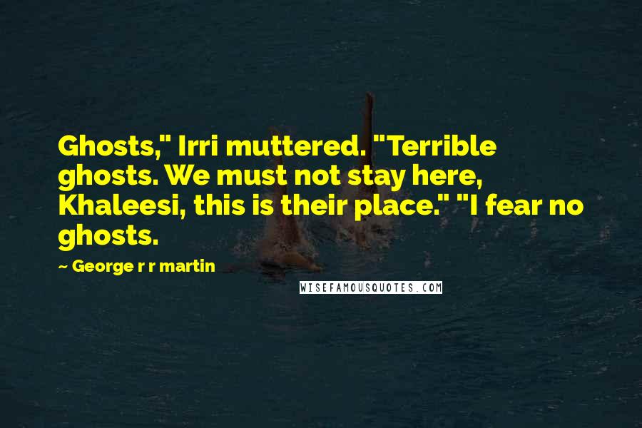 George R R Martin Quotes: Ghosts," Irri muttered. "Terrible ghosts. We must not stay here, Khaleesi, this is their place." "I fear no ghosts.