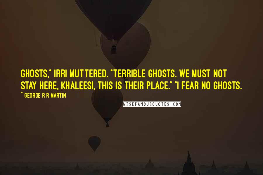 George R R Martin Quotes: Ghosts," Irri muttered. "Terrible ghosts. We must not stay here, Khaleesi, this is their place." "I fear no ghosts.