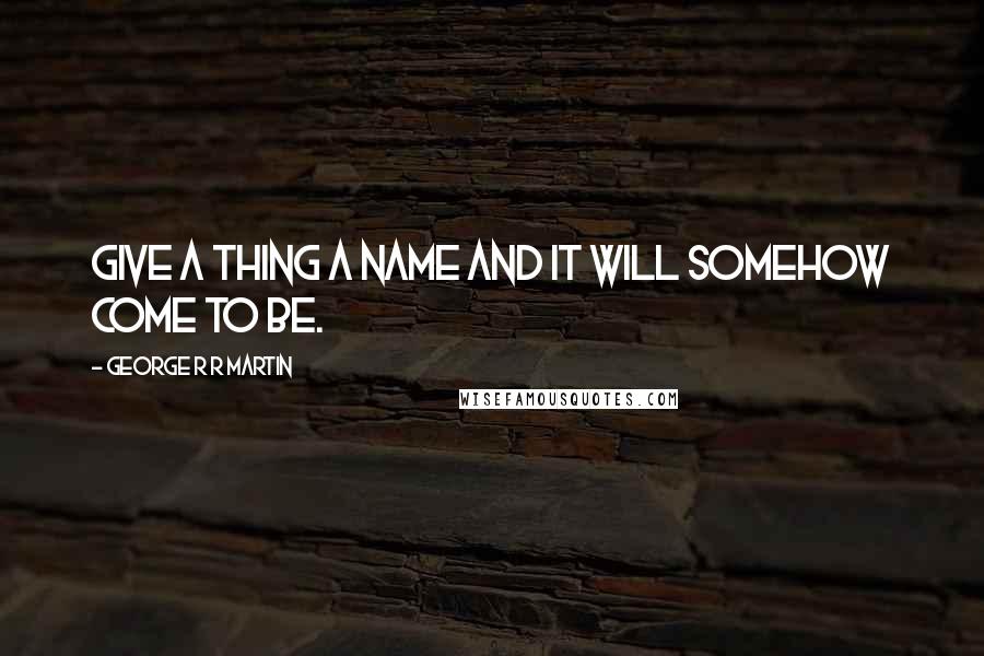George R R Martin Quotes: Give a thing a name and it will somehow come to be.