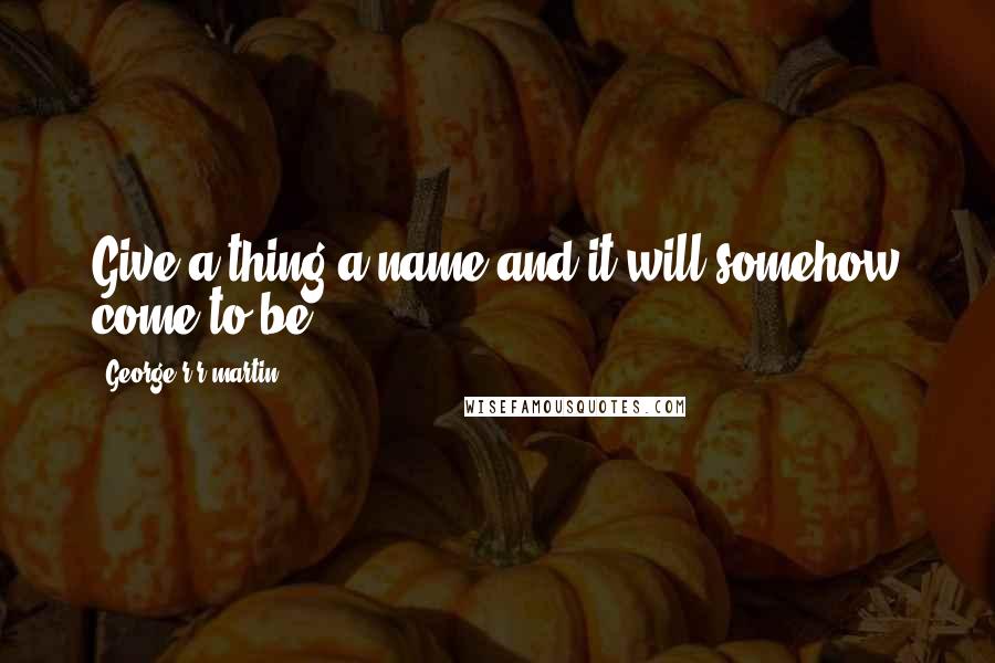 George R R Martin Quotes: Give a thing a name and it will somehow come to be.