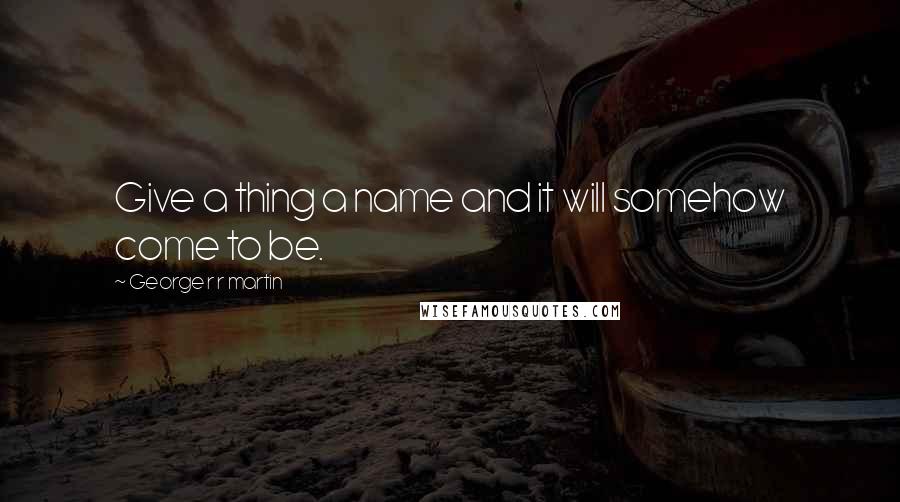 George R R Martin Quotes: Give a thing a name and it will somehow come to be.