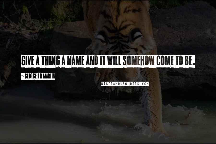 George R R Martin Quotes: Give a thing a name and it will somehow come to be.