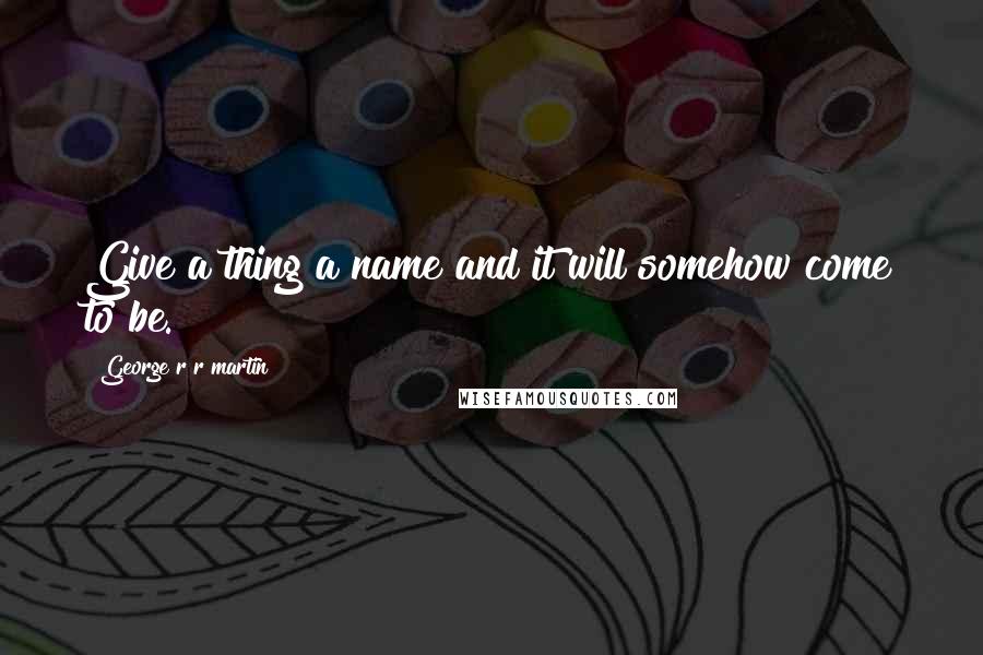 George R R Martin Quotes: Give a thing a name and it will somehow come to be.