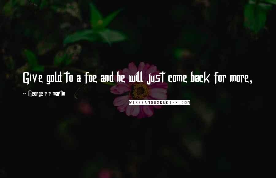 George R R Martin Quotes: Give gold to a foe and he will just come back for more,