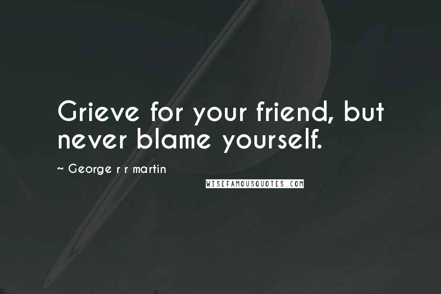 George R R Martin Quotes: Grieve for your friend, but never blame yourself.