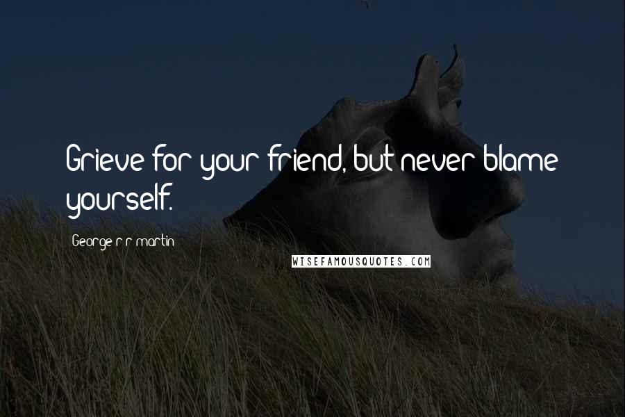 George R R Martin Quotes: Grieve for your friend, but never blame yourself.