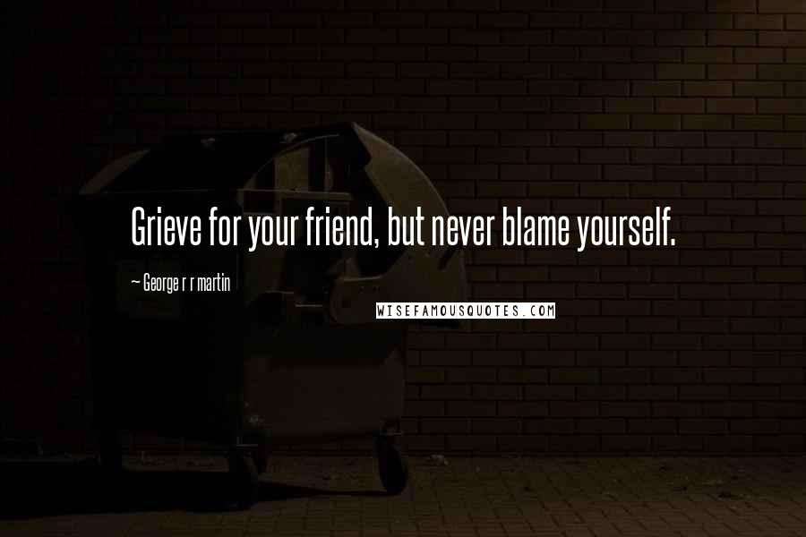 George R R Martin Quotes: Grieve for your friend, but never blame yourself.