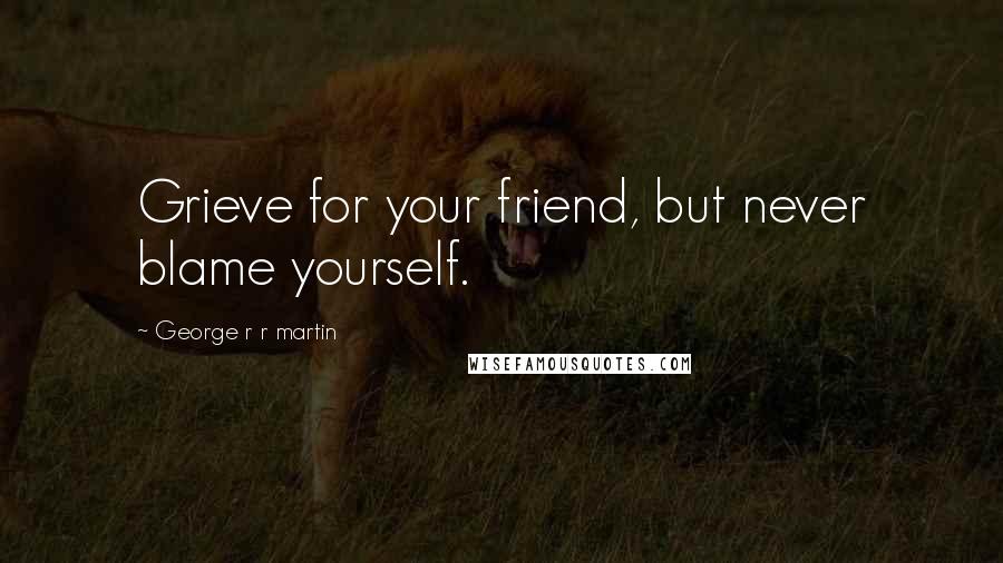 George R R Martin Quotes: Grieve for your friend, but never blame yourself.