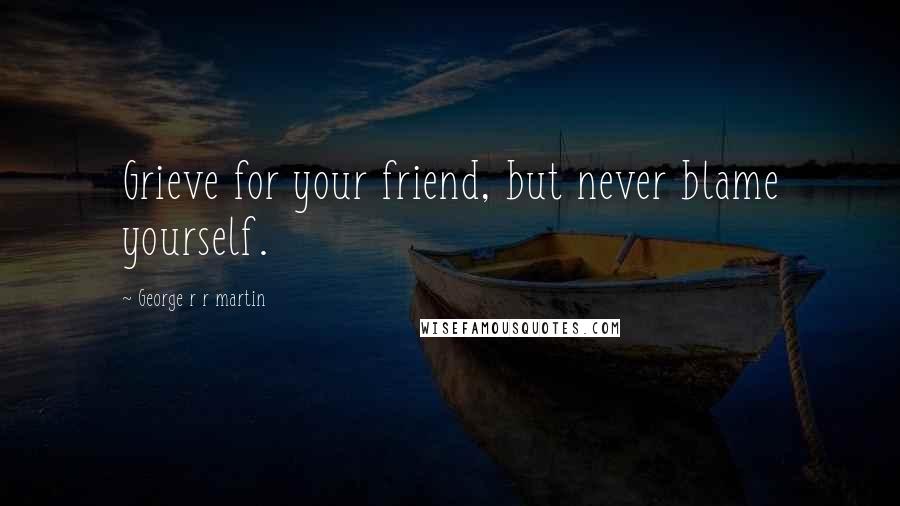 George R R Martin Quotes: Grieve for your friend, but never blame yourself.