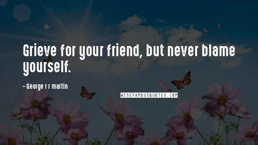 George R R Martin Quotes: Grieve for your friend, but never blame yourself.