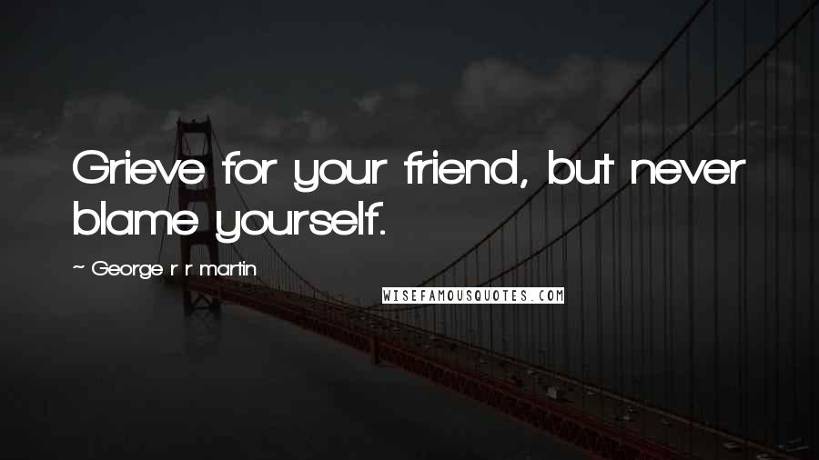 George R R Martin Quotes: Grieve for your friend, but never blame yourself.