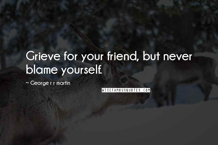 George R R Martin Quotes: Grieve for your friend, but never blame yourself.