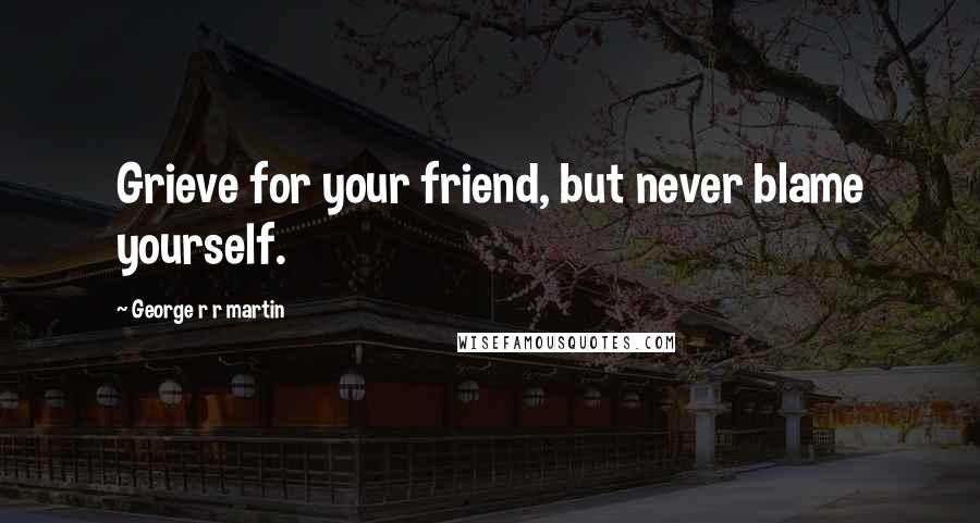 George R R Martin Quotes: Grieve for your friend, but never blame yourself.
