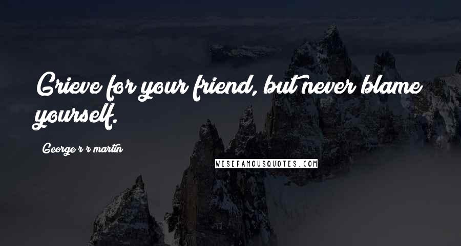 George R R Martin Quotes: Grieve for your friend, but never blame yourself.