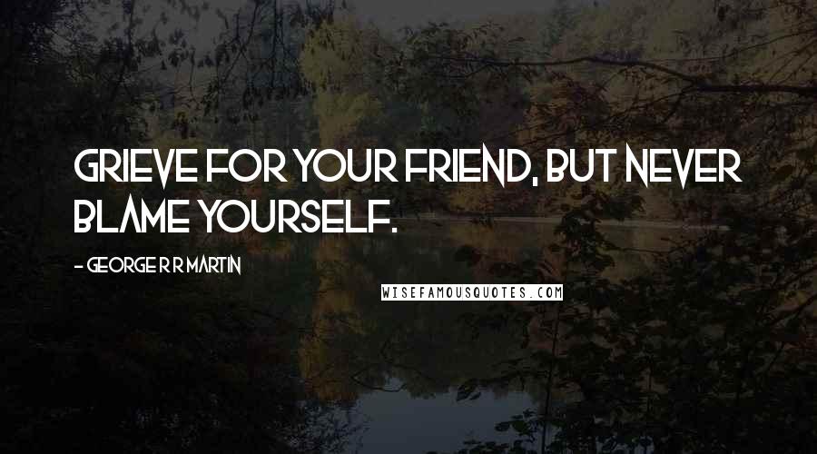 George R R Martin Quotes: Grieve for your friend, but never blame yourself.