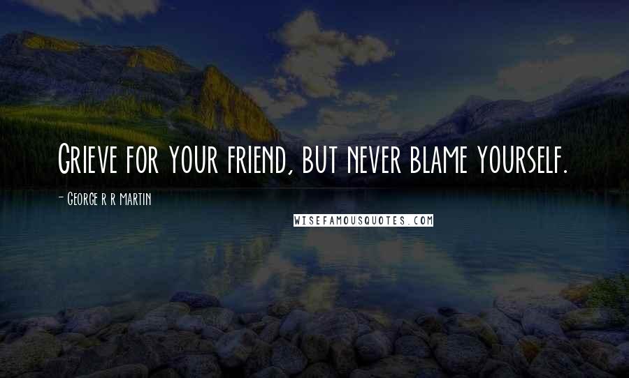 George R R Martin Quotes: Grieve for your friend, but never blame yourself.