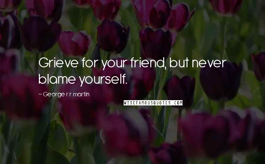 George R R Martin Quotes: Grieve for your friend, but never blame yourself.