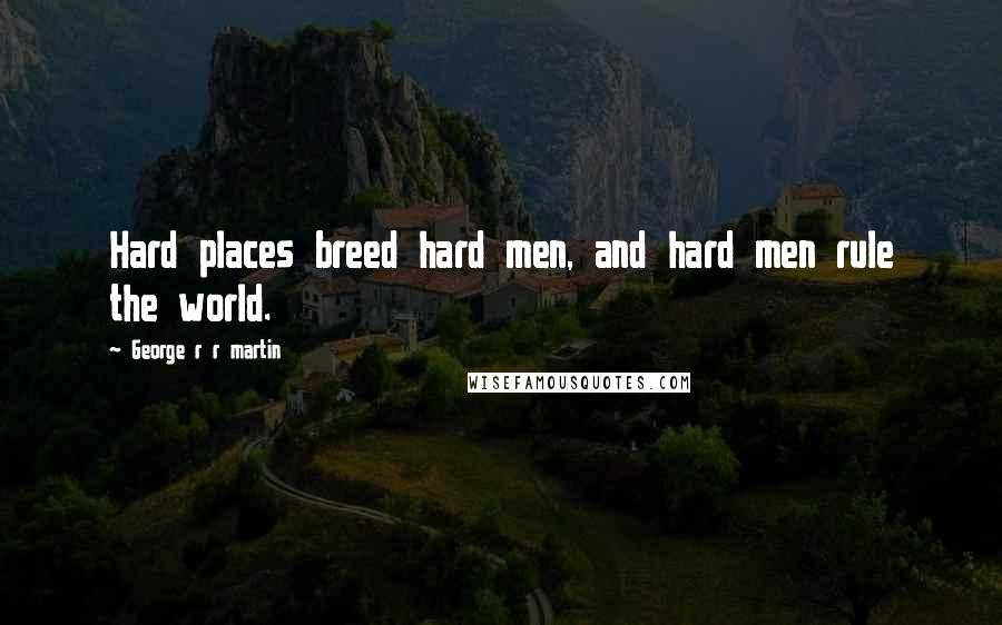 George R R Martin Quotes: Hard places breed hard men, and hard men rule the world.