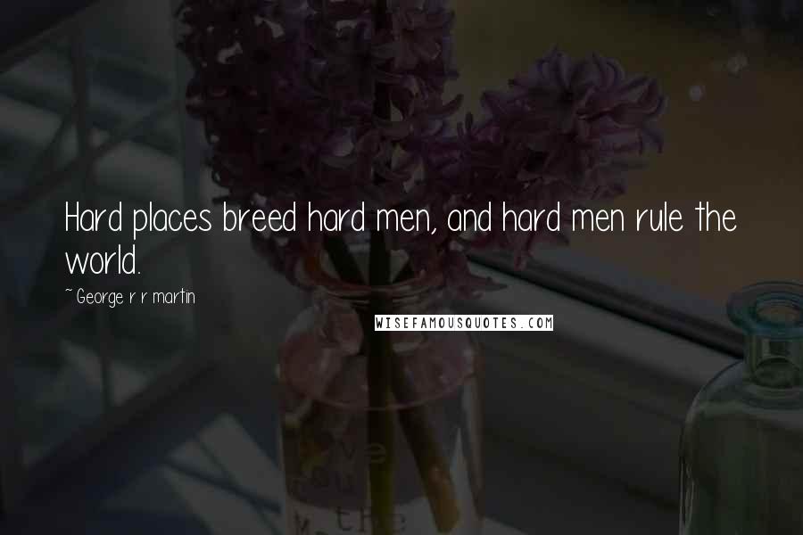 George R R Martin Quotes: Hard places breed hard men, and hard men rule the world.