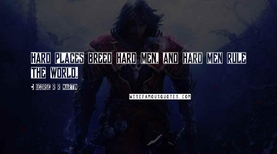 George R R Martin Quotes: Hard places breed hard men, and hard men rule the world.