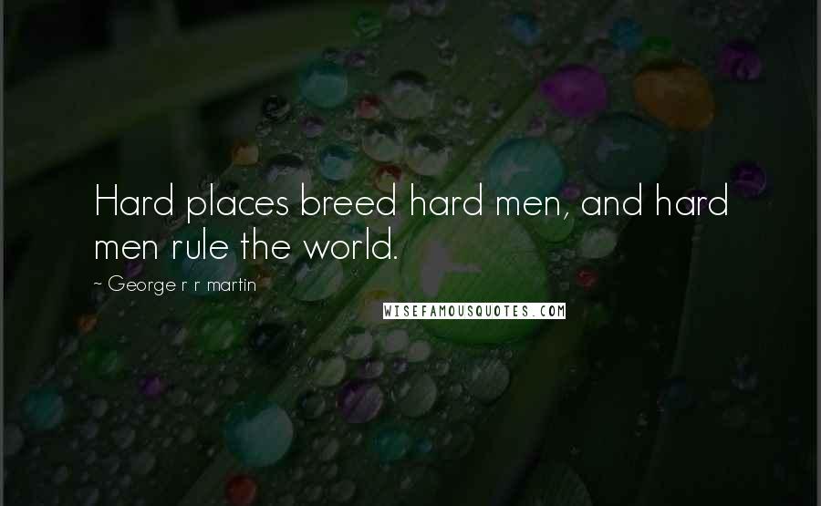 George R R Martin Quotes: Hard places breed hard men, and hard men rule the world.